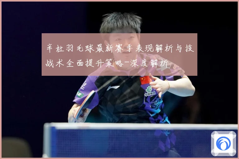 辛杜羽毛球最新赛季表现解析与技战术全面提升策略-深度解析